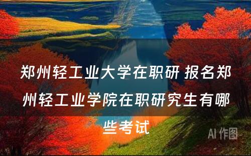 郑州轻工业大学在职研 报名郑州轻工业学院在职研究生有哪些考试