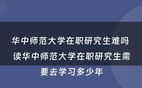 华中师范大学在职研究生难吗 读华中师范大学在职研究生需要去学习多少年