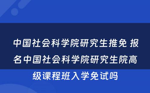 中国社会科学院研究生推免 报名中国社会科学院研究生院高级课程班入学免试吗