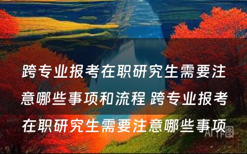 跨专业报考在职研究生需要注意哪些事项和流程 跨专业报考在职研究生需要注意哪些事项