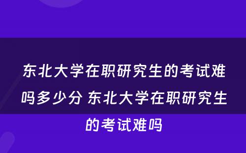 东北大学在职研究生的考试难吗多少分 东北大学在职研究生的考试难吗