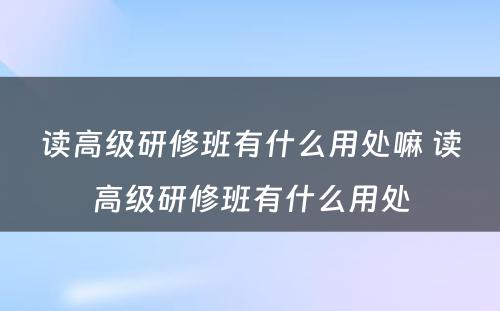 读高级研修班有什么用处嘛 读高级研修班有什么用处