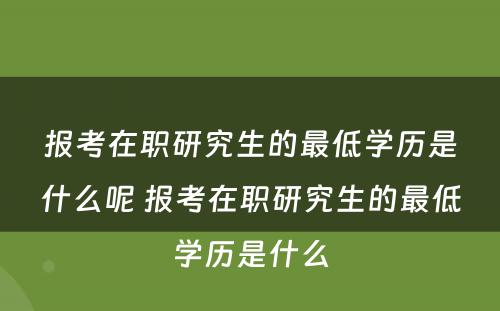 报考在职研究生的最低学历是什么呢 报考在职研究生的最低学历是什么