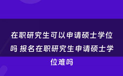 在职研究生可以申请硕士学位吗 报名在职研究生申请硕士学位难吗