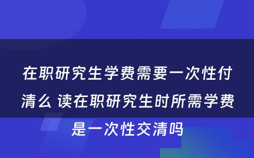 在职研究生学费需要一次性付清么 读在职研究生时所需学费是一次性交清吗