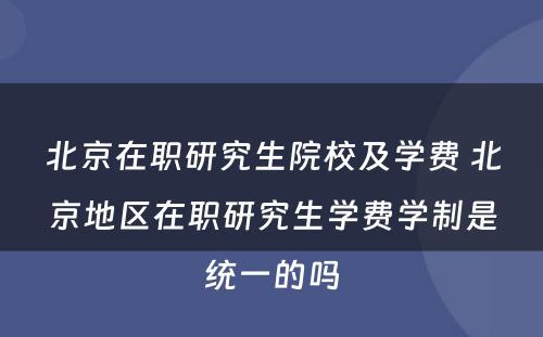 北京在职研究生院校及学费 北京地区在职研究生学费学制是统一的吗