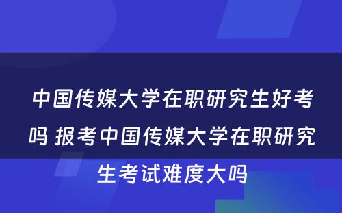 中国传媒大学在职研究生好考吗 报考中国传媒大学在职研究生考试难度大吗