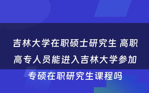 吉林大学在职硕士研究生 高职高专人员能进入吉林大学参加专硕在职研究生课程吗