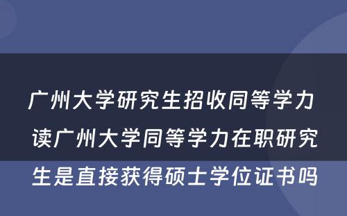 广州大学研究生招收同等学力 读广州大学同等学力在职研究生是直接获得硕士学位证书吗