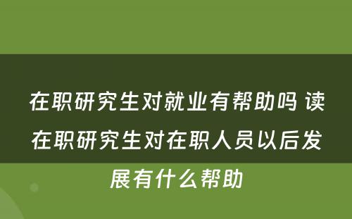 在职研究生对就业有帮助吗 读在职研究生对在职人员以后发展有什么帮助