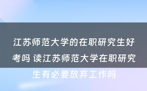 江苏师范大学的在职研究生好考吗 读江苏师范大学在职研究生有必要放弃工作吗