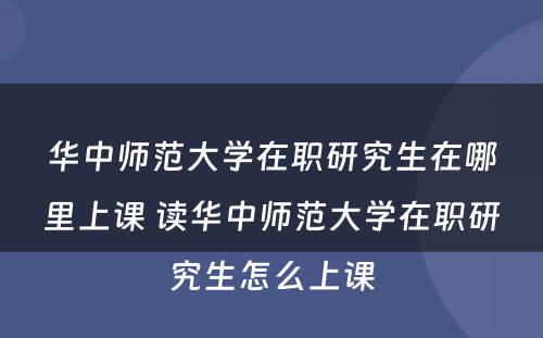 华中师范大学在职研究生在哪里上课 读华中师范大学在职研究生怎么上课