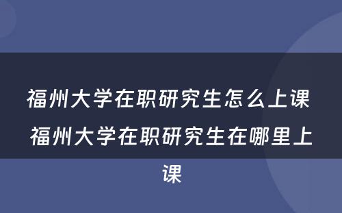 福州大学在职研究生怎么上课 福州大学在职研究生在哪里上课