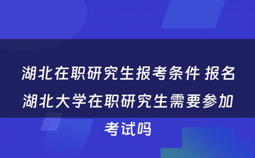 湖北在职研究生报考条件 报名湖北大学在职研究生需要参加考试吗