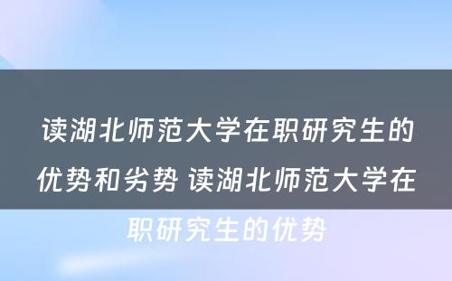 读湖北师范大学在职研究生的优势和劣势 读湖北师范大学在职研究生的优势