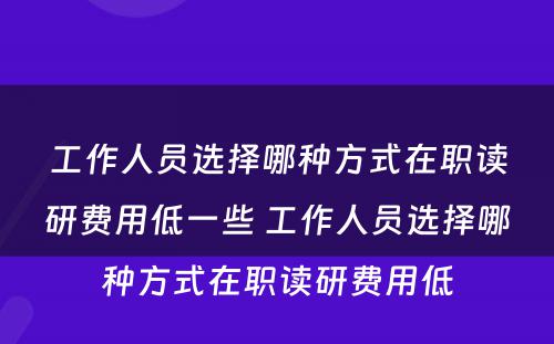 工作人员选择哪种方式在职读研费用低一些 工作人员选择哪种方式在职读研费用低