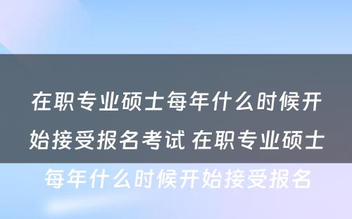 在职专业硕士每年什么时候开始接受报名考试 在职专业硕士每年什么时候开始接受报名