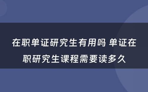 在职单证研究生有用吗 单证在职研究生课程需要读多久