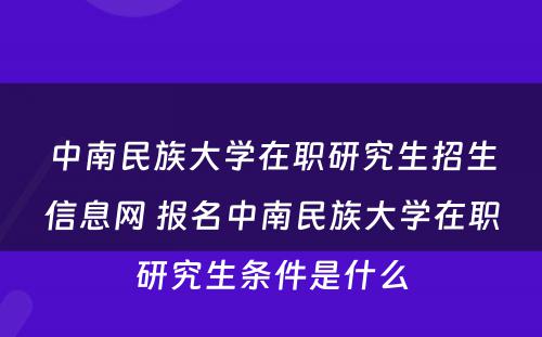 中南民族大学在职研究生招生信息网 报名中南民族大学在职研究生条件是什么