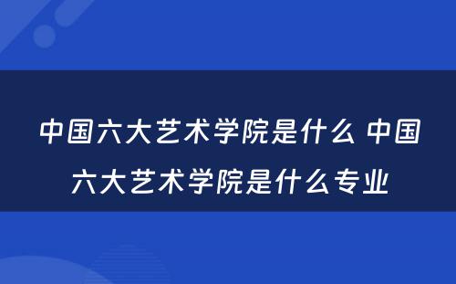 中国六大艺术学院是什么 中国六大艺术学院是什么专业