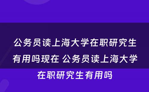 公务员读上海大学在职研究生有用吗现在 公务员读上海大学在职研究生有用吗