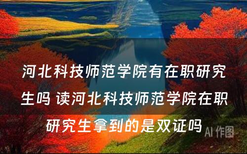 河北科技师范学院有在职研究生吗 读河北科技师范学院在职研究生拿到的是双证吗