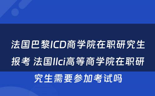 法国巴黎ICD商学院在职研究生报考 法国Ilci高等商学院在职研究生需要参加考试吗