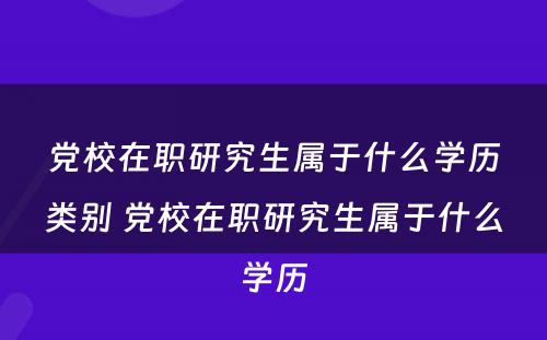 党校在职研究生属于什么学历类别 党校在职研究生属于什么学历