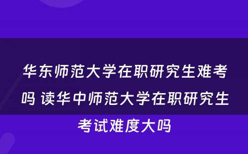 华东师范大学在职研究生难考吗 读华中师范大学在职研究生考试难度大吗