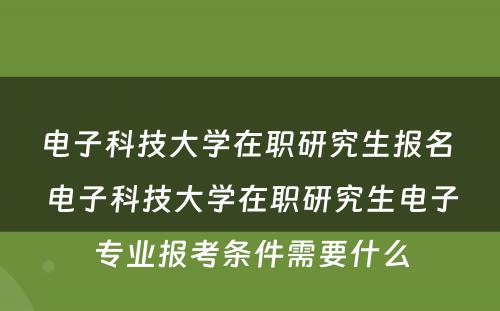 电子科技大学在职研究生报名 电子科技大学在职研究生电子专业报考条件需要什么