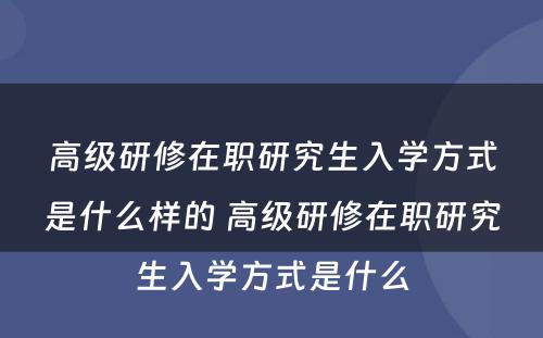 高级研修在职研究生入学方式是什么样的 高级研修在职研究生入学方式是什么