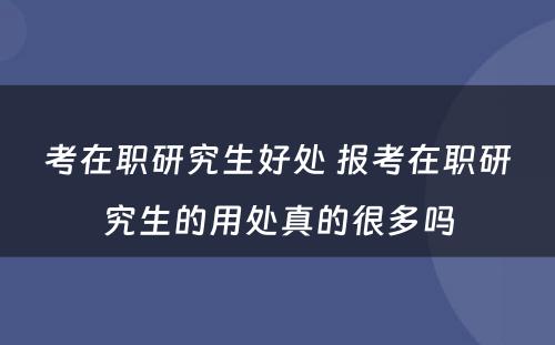 考在职研究生好处 报考在职研究生的用处真的很多吗