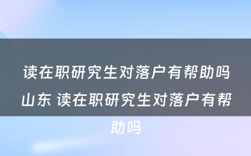 读在职研究生对落户有帮助吗山东 读在职研究生对落户有帮助吗