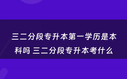 三二分段专升本第一学历是本科吗 三二分段专升本考什么