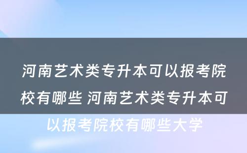 河南艺术类专升本可以报考院校有哪些 河南艺术类专升本可以报考院校有哪些大学
