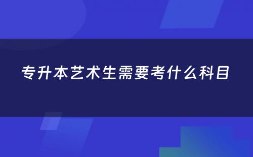 专升本艺术生需要考什么科目 