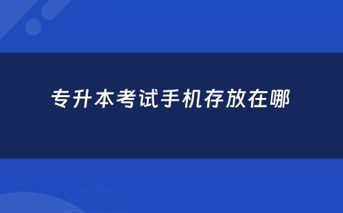 专升本考试手机存放在哪 