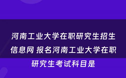 河南工业大学在职研究生招生信息网 报名河南工业大学在职研究生考试科目是