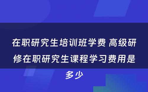 在职研究生培训班学费 高级研修在职研究生课程学习费用是多少