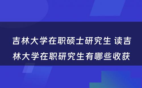 吉林大学在职硕士研究生 读吉林大学在职研究生有哪些收获