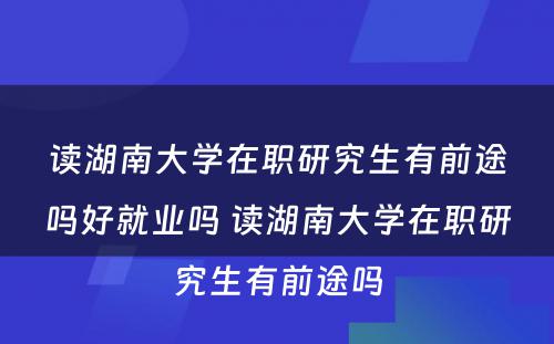 读湖南大学在职研究生有前途吗好就业吗 读湖南大学在职研究生有前途吗