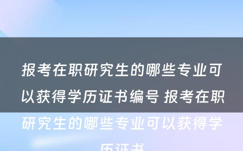 报考在职研究生的哪些专业可以获得学历证书编号 报考在职研究生的哪些专业可以获得学历证书