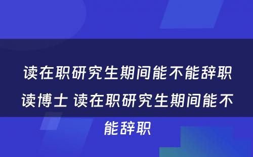 读在职研究生期间能不能辞职读博士 读在职研究生期间能不能辞职