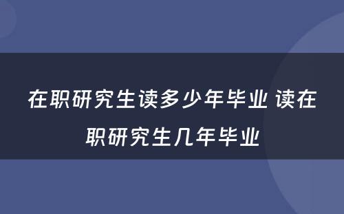 在职研究生读多少年毕业 读在职研究生几年毕业