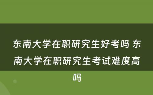 东南大学在职研究生好考吗 东南大学在职研究生考试难度高吗