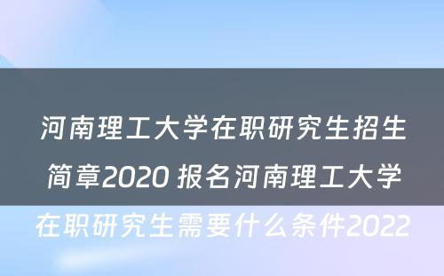 河南理工大学在职研究生招生简章2020 报名河南理工大学在职研究生需要什么条件2022