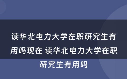 读华北电力大学在职研究生有用吗现在 读华北电力大学在职研究生有用吗