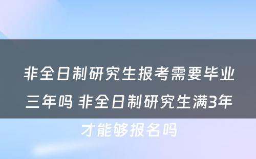 非全日制研究生报考需要毕业三年吗 非全日制研究生满3年才能够报名吗