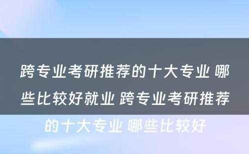 跨专业考研推荐的十大专业 哪些比较好就业 跨专业考研推荐的十大专业 哪些比较好
