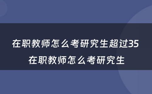在职教师怎么考研究生超过35 在职教师怎么考研究生